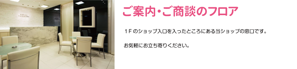 ご案内・ご商談のフロア　１Fのショップ入口を入ったところにある当ショップの窓口です。 お気軽にお立ち寄りください。