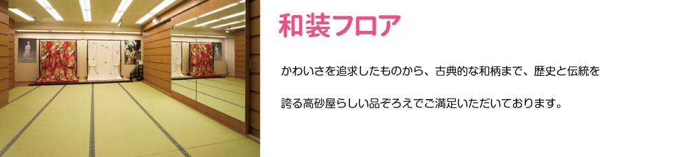 和装フロア　かわいさを追求したものから、古典的な和柄まで、歴史と伝統を 誇る高砂屋らしい品ぞろえでご満足いただいております。