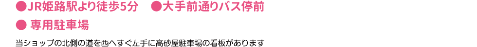 ●JR姫路駅より徒歩5分　●大手前通りバス停前　● 専用駐車場　当ショップの北側の道を西へすぐ左手に高砂屋駐車場の看板があります